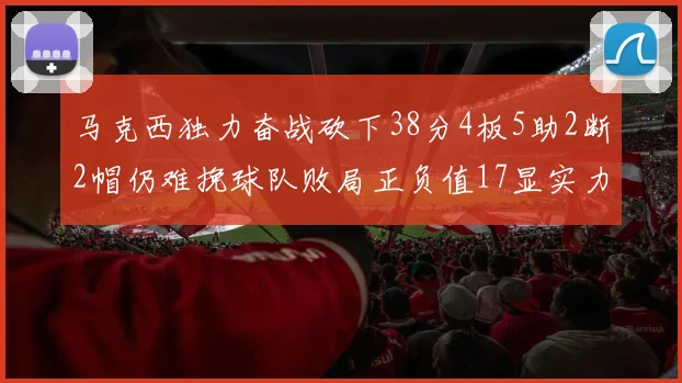 马克西独力奋战砍下38分4板5助2断2帽仍难挽球队败局正负值17显实力
