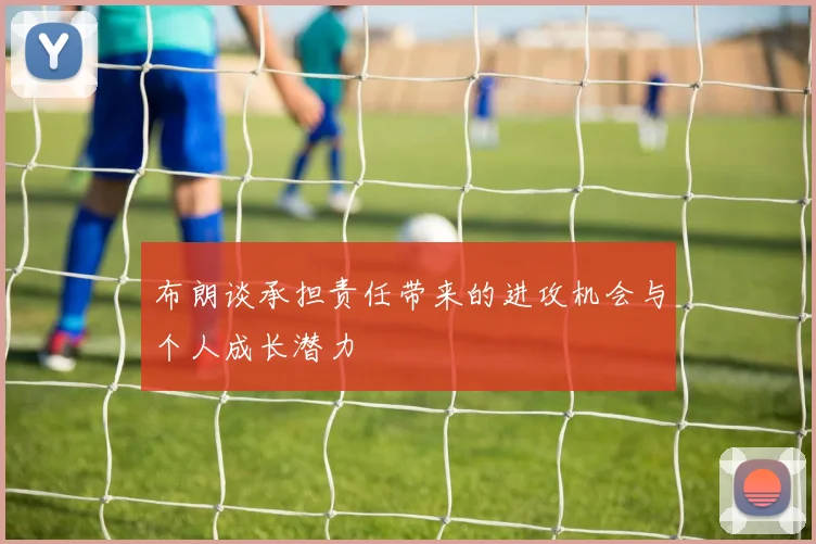 布朗谈承担责任带来的进攻机会与个人成长潜力