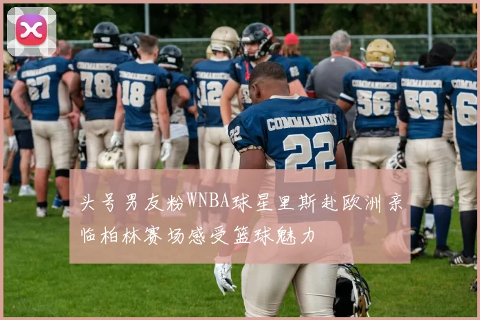 头号男友粉WNBA球星里斯赴欧洲亲临柏林赛场感受篮球魅力