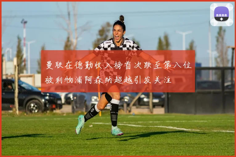 曼联在德勤收入榜首次跌至第八位被利物浦阿森纳超越引发关注