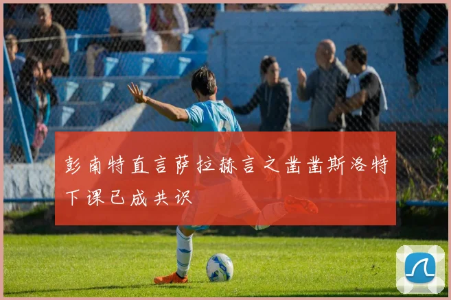 彭南特直言萨拉赫言之凿凿斯洛特下课已成共识