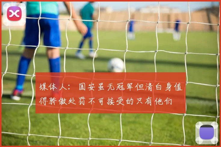 媒体人：国安虽无冠军但清白身值得骄傲处罚不可接受的只有他们