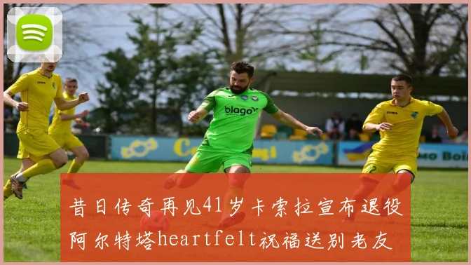 昔日传奇再见41岁卡索拉宣布退役阿尔特塔heartfelt祝福送别老友