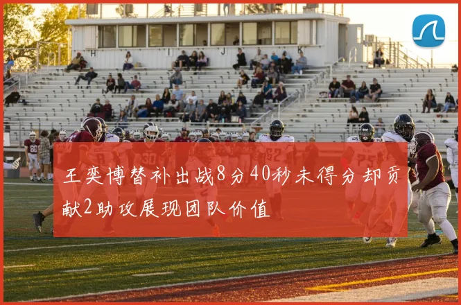 王奕博替补出战8分40秒未得分却贡献2助攻展现团队价值