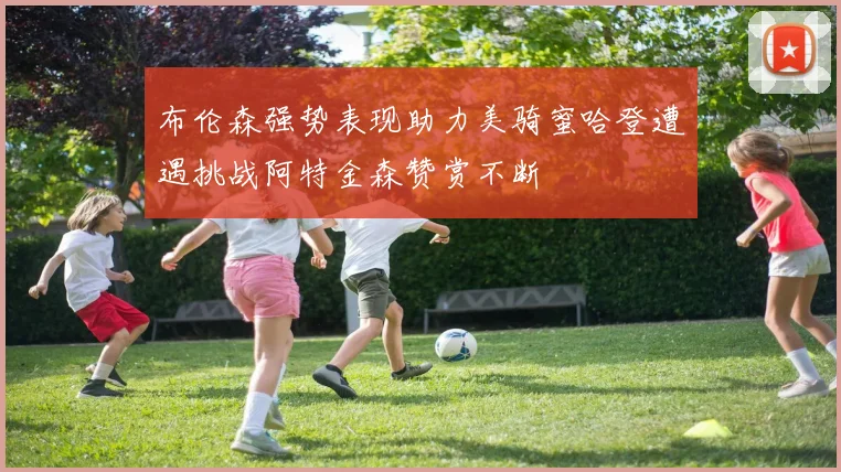 布伦森强势表现助力美骑蜜哈登遭遇挑战阿特金森赞赏不断