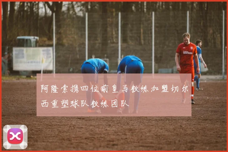 阿隆索携四位前皇马教练加盟切尔西重塑球队教练团队
