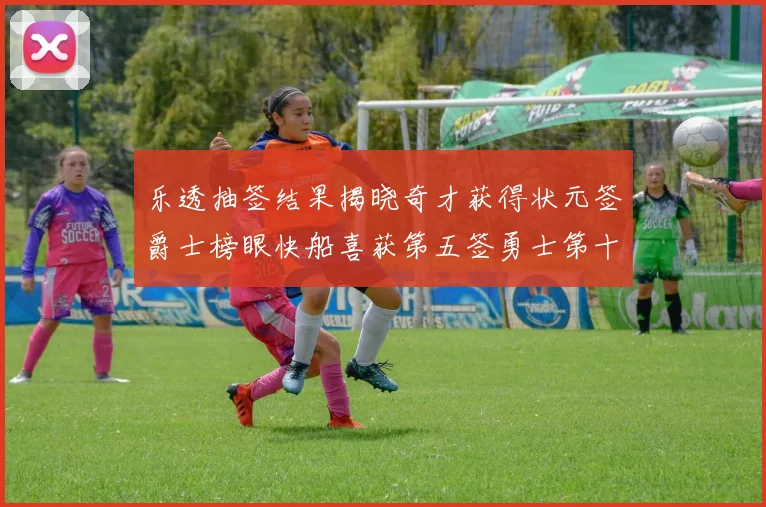 乐透抽签结果揭晓奇才获得状元签爵士榜眼快船喜获第五签勇士第十一雷霆第十二