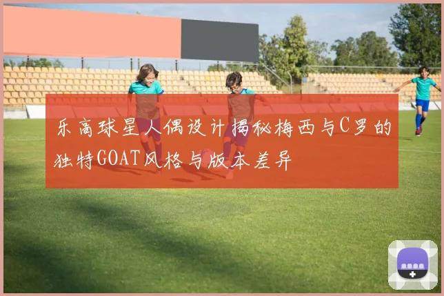 乐高球星人偶设计揭秘梅西与C罗的独特GOAT风格与版本差异