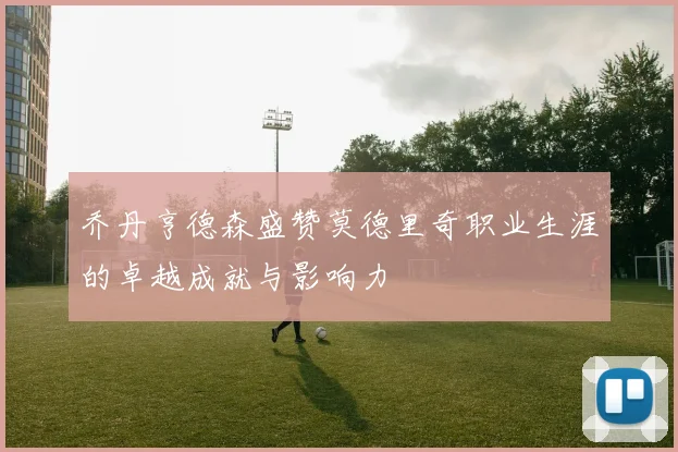 乔丹亨德森盛赞莫德里奇职业生涯的卓越成就与影响力