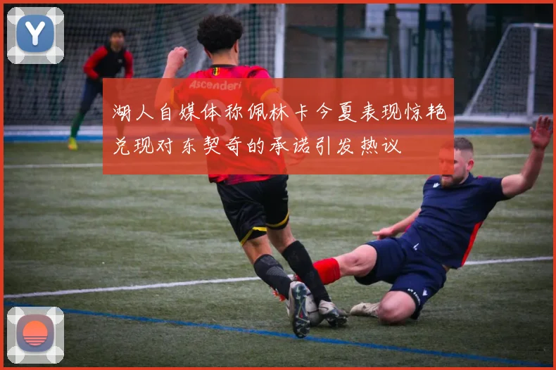 湖人自媒体称佩林卡今夏表现惊艳兑现对东契奇的承诺引发热议