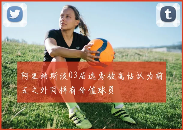 阿里纳斯谈03届选秀被高估认为前五之外同样有价值球员