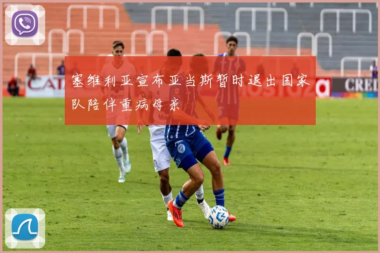 塞维利亚宣布亚当斯暂时退出国家队陪伴重病母亲