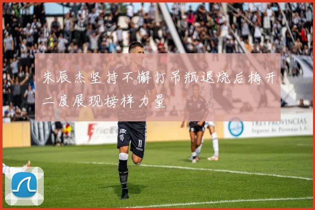 朱辰杰坚持不懈打吊瓶退烧后梅开二度展现榜样力量