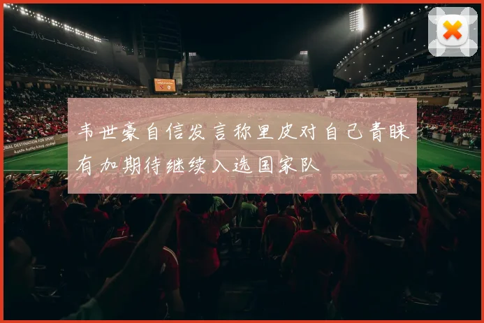 韦世豪自信发言称里皮对自己青睐有加期待继续入选国家队