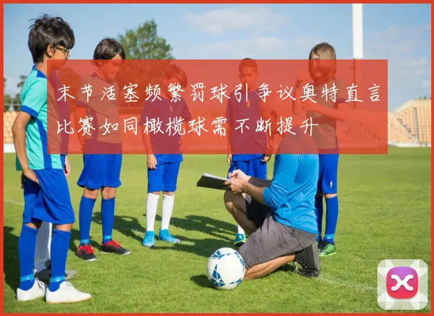 末节活塞频繁罚球引争议奥特直言比赛如同橄榄球需不断提升
