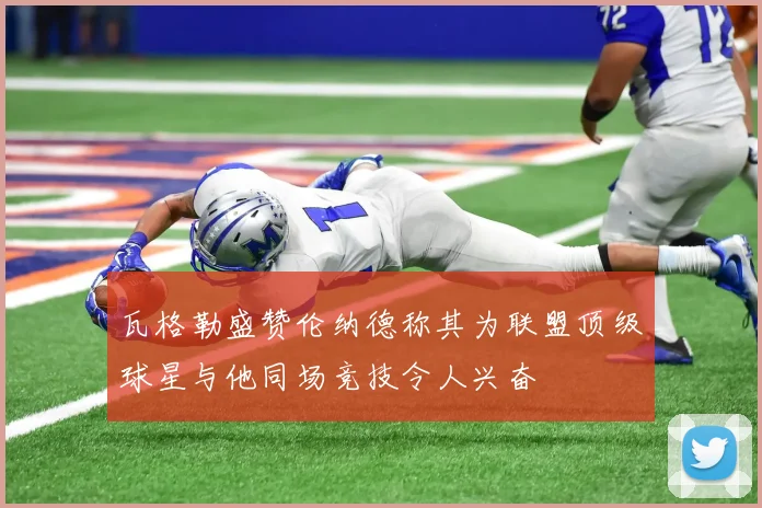 瓦格勒盛赞伦纳德称其为联盟顶级球星与他同场竞技令人兴奋