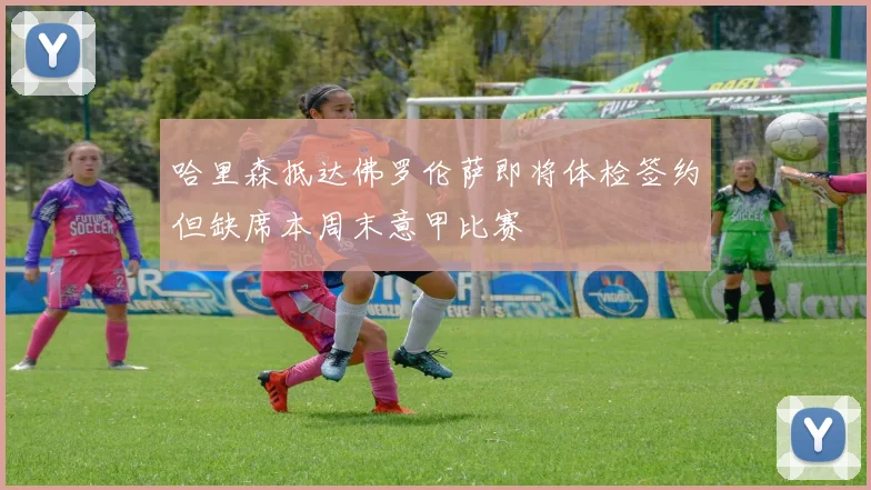 哈里森抵达佛罗伦萨即将体检签约但缺席本周末意甲比赛