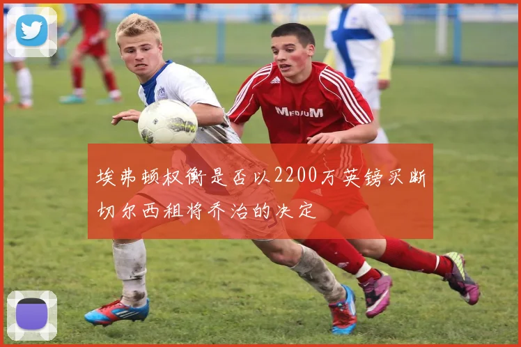 埃弗顿权衡是否以2200万英镑买断切尔西租将乔治的决定