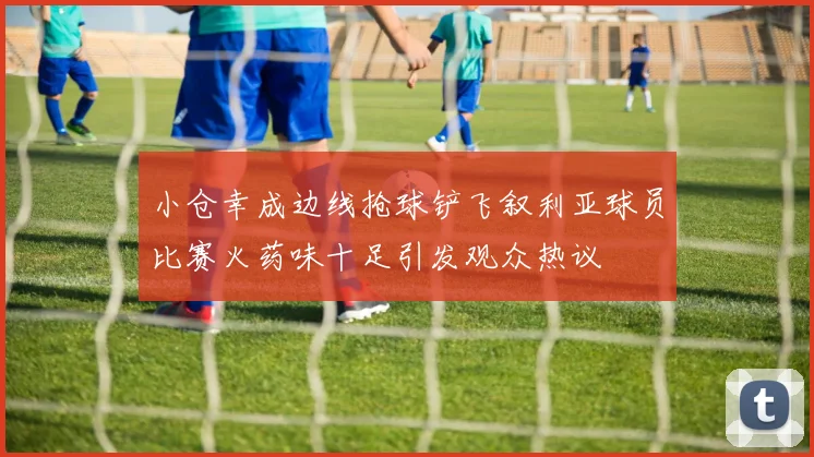 小仓幸成边线抢球铲飞叙利亚球员比赛火药味十足引发观众热议