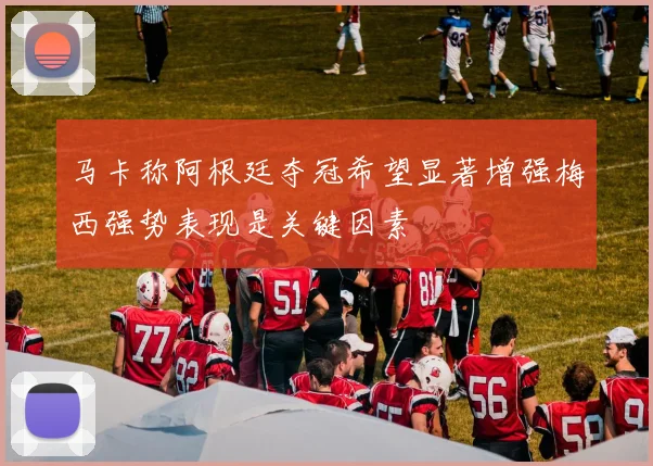 马卡称阿根廷夺冠希望显著增强梅西强势表现是关键因素