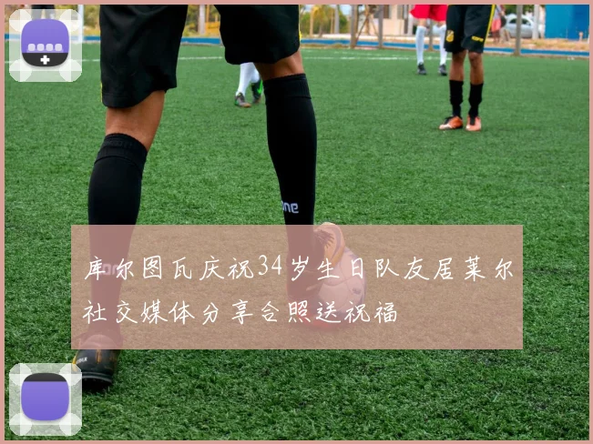 库尔图瓦庆祝34岁生日队友居莱尔社交媒体分享合照送祝福