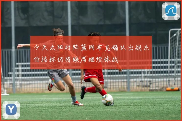 今天太阳对阵篮网布克确认出战杰伦格林仍将缺席继续休战