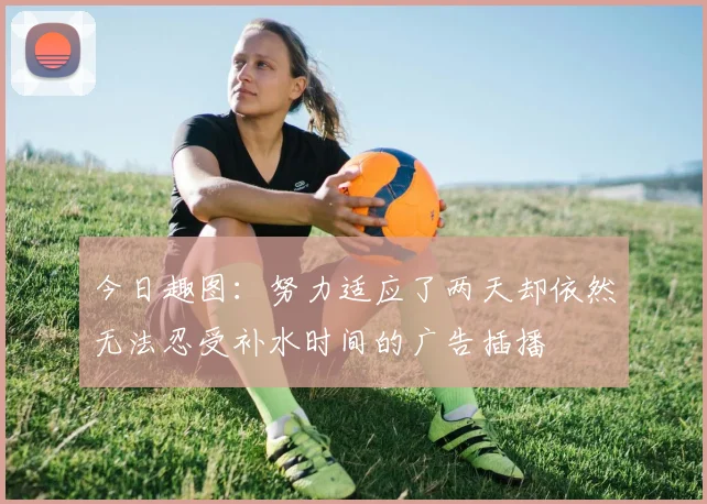 今日趣图：努力适应了两天却依然无法忍受补水时间的广告插播