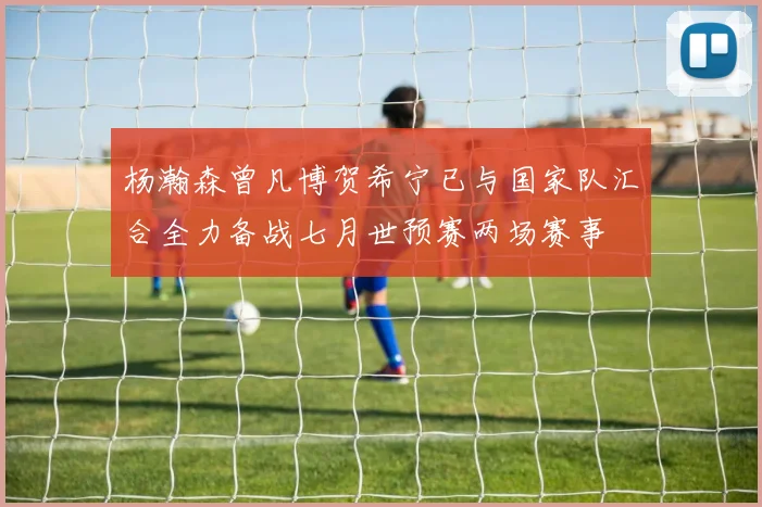 杨瀚森曾凡博贺希宁已与国家队汇合全力备战七月世预赛两场赛事
