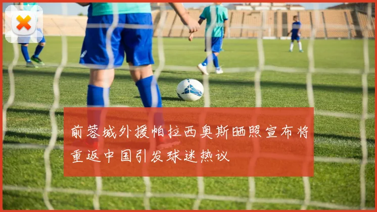 前蓉城外援帕拉西奥斯晒照宣布将重返中国引发球迷热议