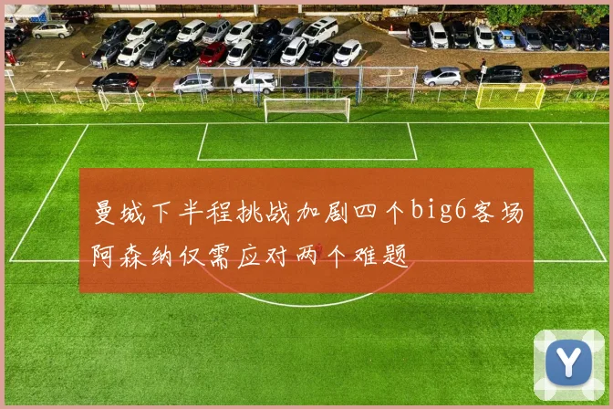 曼城下半程挑战加剧四个big6客场阿森纳仅需应对两个难题